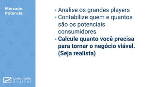 Mercado
Potencial
▸Analise os grandes players
▸Contabilize quem e quantos
são os potenciais
consumidores
▸Calcule quanto você precisa
para tornar o negócio viável.
(Seja realista)
 