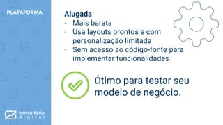 Alugada
- Mais barata
- Usa layouts prontos e com
personalização limitada
- Sem acesso ao código-fonte para
implementar funcionalidades
PLATAFORMA
Ótimo para testar seu
modelo de negócio.
 