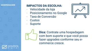 IMPACTOS DA ESCOLHA:
- Velocidade da loja
- Posicionamento no Google
- Taxa de Conversão
- Custos
- Suporte
HOSPEDAGEM
Dica: Contrate uma hospedagem
com bom suporte e que você possa
fazer upgrades conforme seu e-
commerce cresce.
 