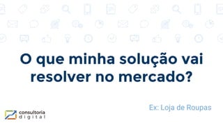 O que minha solução vai
resolver no mercado?
Ex: Loja de Roupas
 