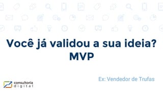 Você já validou a sua ideia?
MVP
Ex: Vendedor de Trufas
 