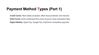 Payment Method Types (Part 1)
Credit Cards: Most widely accepted; offers fraud protection and rewards
Debit Cards: Direct withdrawal from bank account; lower transaction fees
Digital Wallets: Apple Pay, Google Pay, PayPal for contactless payment
 