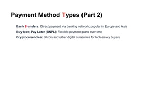 Payment Method Types (Part 2)
Bank Transfers: Direct payment via banking network; popular in Europe and Asia
Buy Now, Pay Later (BNPL): Flexible payment plans over time
Cryptocurrencies: Bitcoin and other digital currencies for tech-savvy buyers
T
 