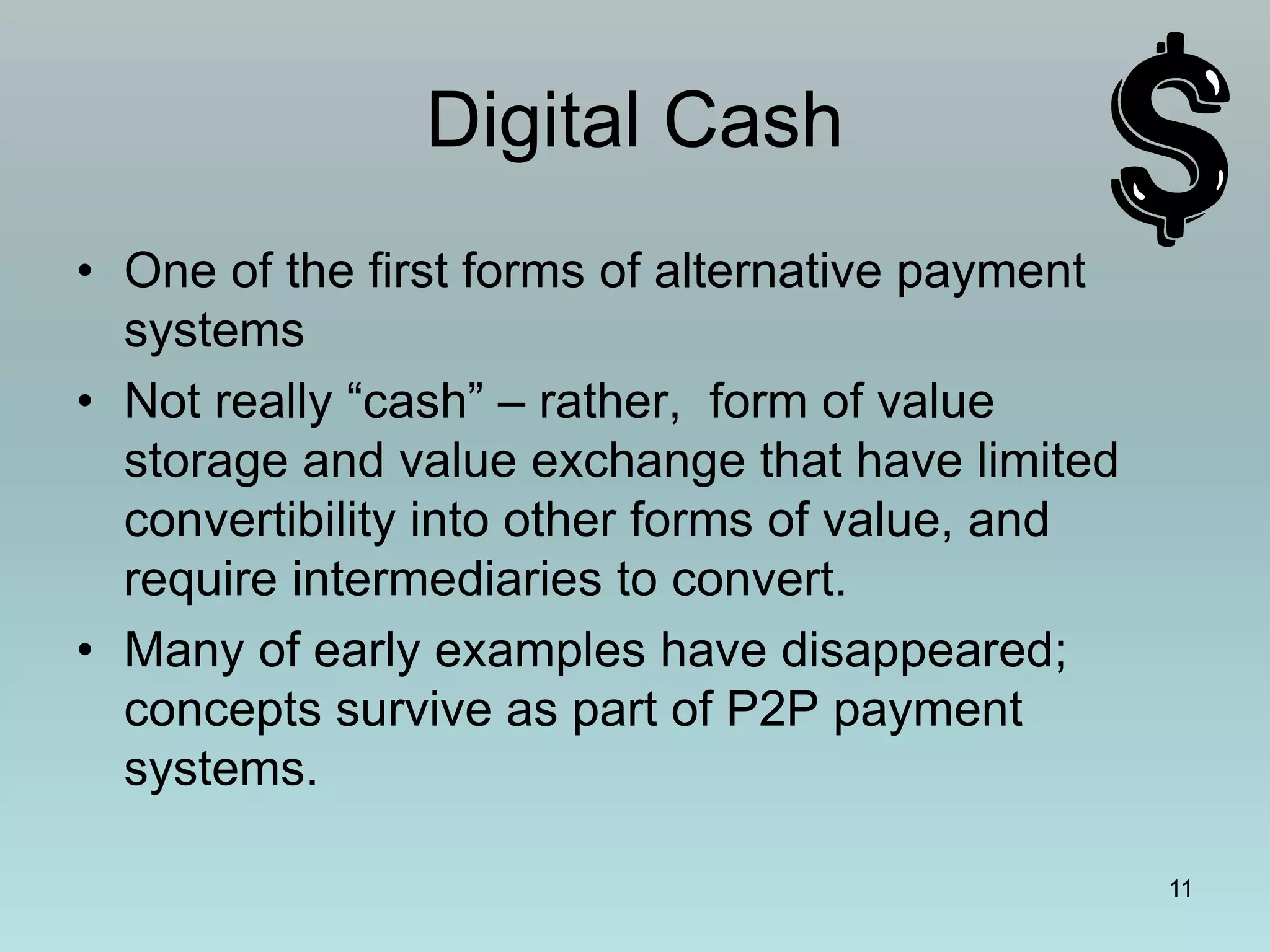11
Digital Cash
• One of the first forms of alternative payment
systems
• Not really “cash” – rather, form of value
storage and value exchange that have limited
convertibility into other forms of value, and
require intermediaries to convert.
• Many of early examples have disappeared;
concepts survive as part of P2P payment
systems.
 