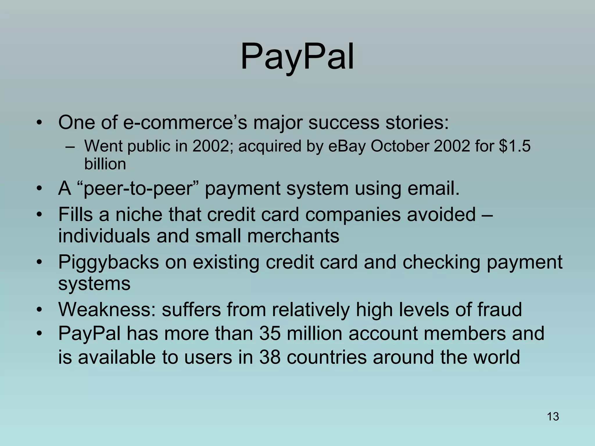 13
PayPal
• One of e-commerce’s major success stories:
– Went public in 2002; acquired by eBay October 2002 for $1.5
billion
• A “peer-to-peer” payment system using email.
• Fills a niche that credit card companies avoided –
individuals and small merchants
• Piggybacks on existing credit card and checking payment
systems
• Weakness: suffers from relatively high levels of fraud
• PayPal has more than 35 million account members and
is available to users in 38 countries around the world
 