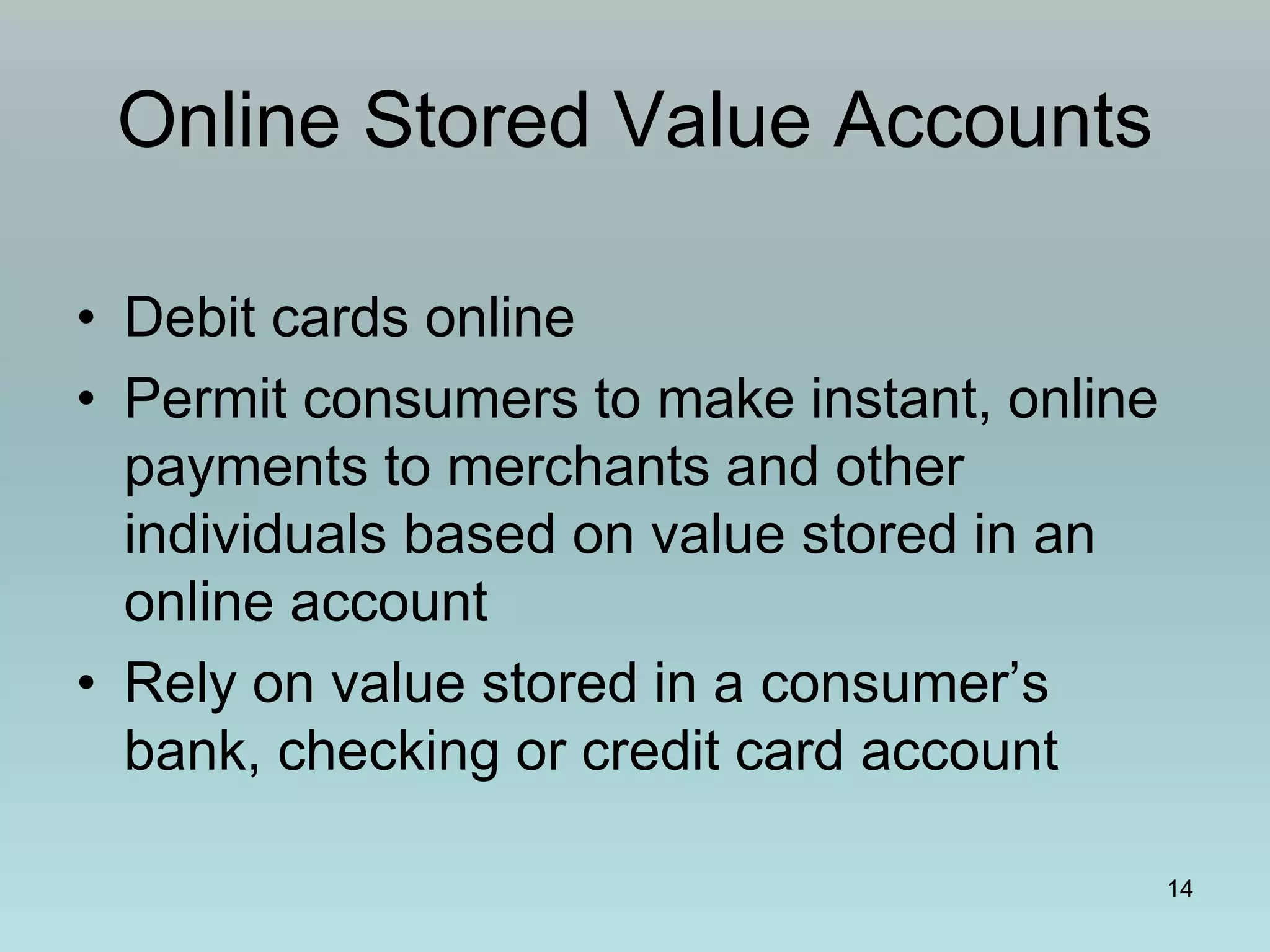 14
Online Stored Value Accounts
• Debit cards online
• Permit consumers to make instant, online
payments to merchants and other
individuals based on value stored in an
online account
• Rely on value stored in a consumer’s
bank, checking or credit card account
 
