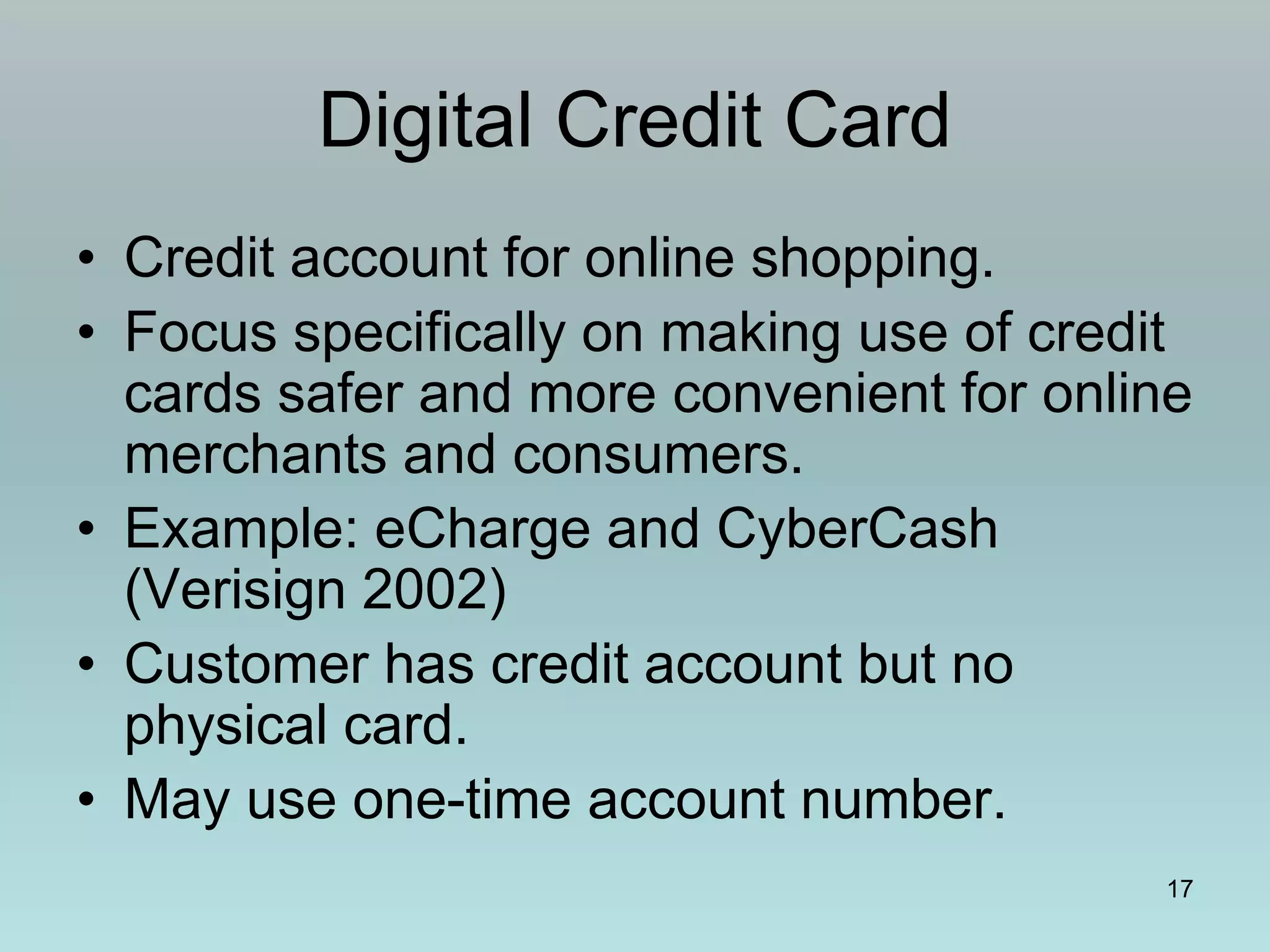 17
Digital Credit Card
• Credit account for online shopping.
• Focus specifically on making use of credit
cards safer and more convenient for online
merchants and consumers.
• Example: eCharge and CyberCash
(Verisign 2002)
• Customer has credit account but no
physical card.
• May use one-time account number.
 