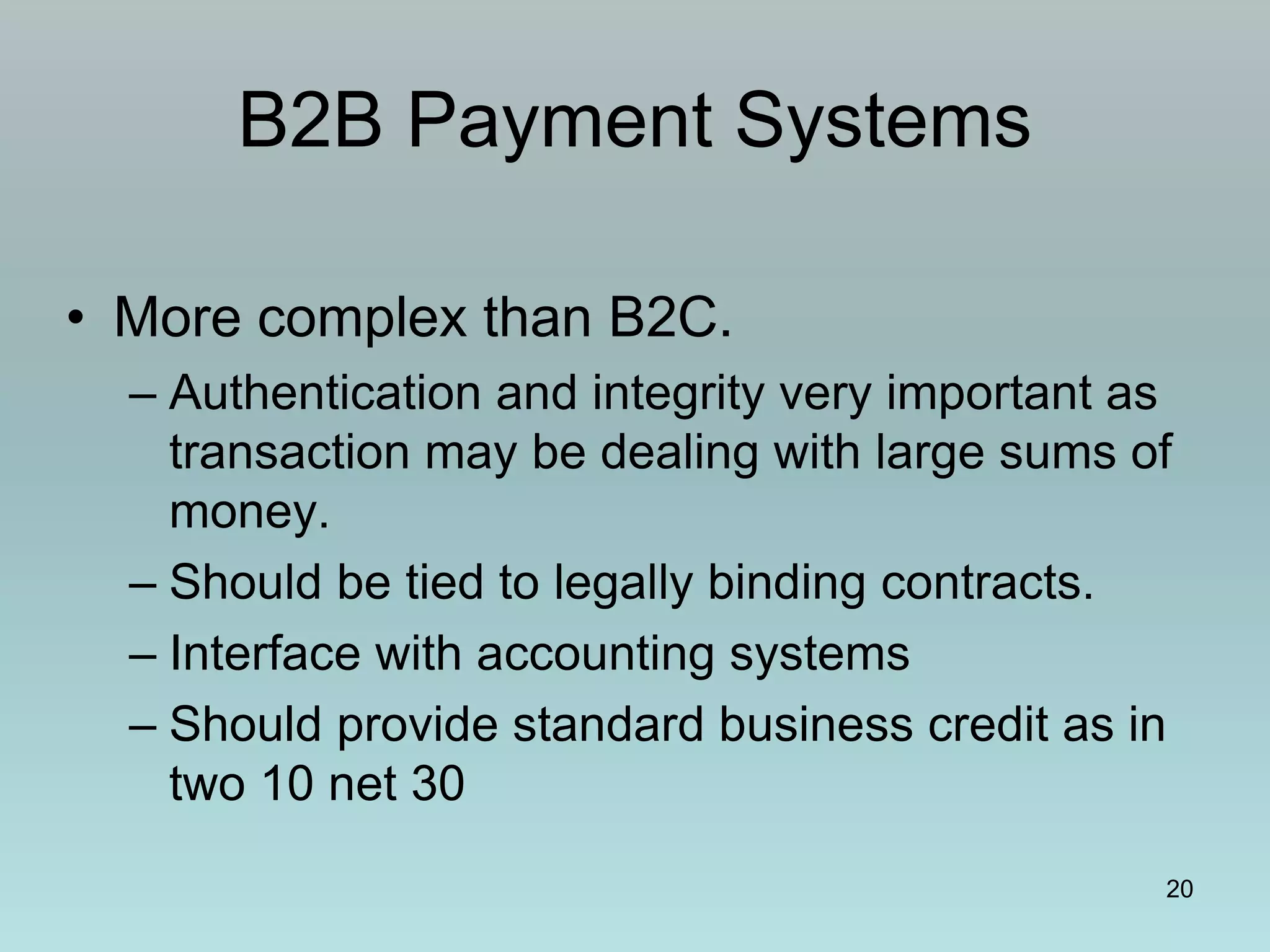 20
B2B Payment Systems
• More complex than B2C.
– Authentication and integrity very important as
transaction may be dealing with large sums of
money.
– Should be tied to legally binding contracts.
– Interface with accounting systems
– Should provide standard business credit as in
two 10 net 30
 