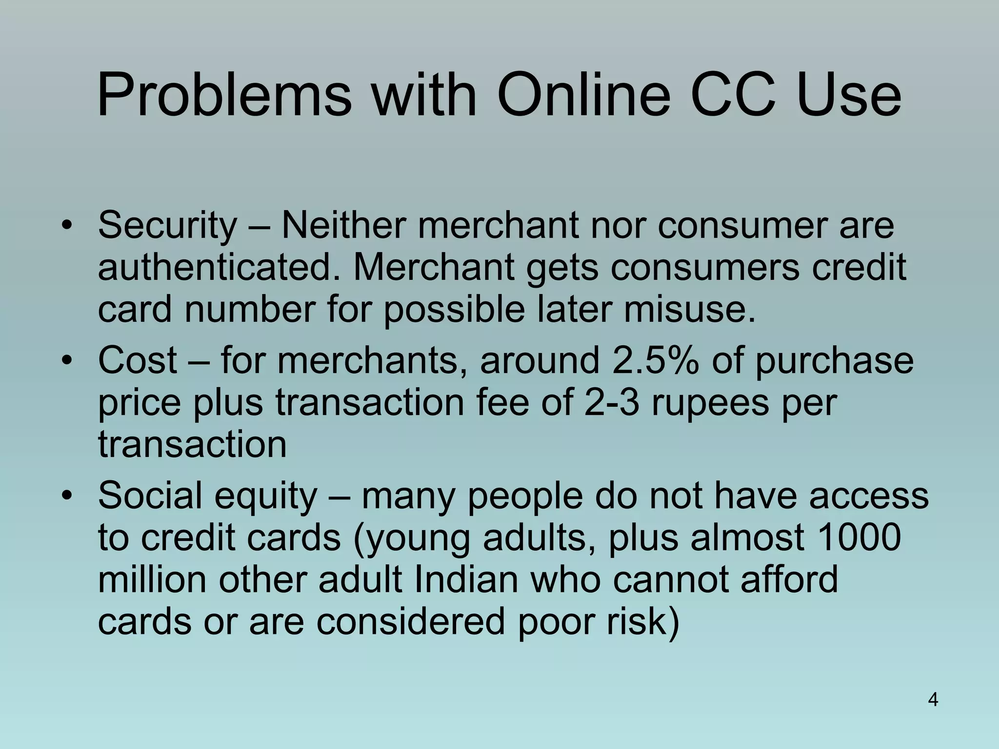 4
Problems with Online CC Use
• Security – Neither merchant nor consumer are
authenticated. Merchant gets consumers credit
card number for possible later misuse.
• Cost – for merchants, around 2.5% of purchase
price plus transaction fee of 2-3 rupees per
transaction
• Social equity – many people do not have access
to credit cards (young adults, plus almost 1000
million other adult Indian who cannot afford
cards or are considered poor risk)
 
