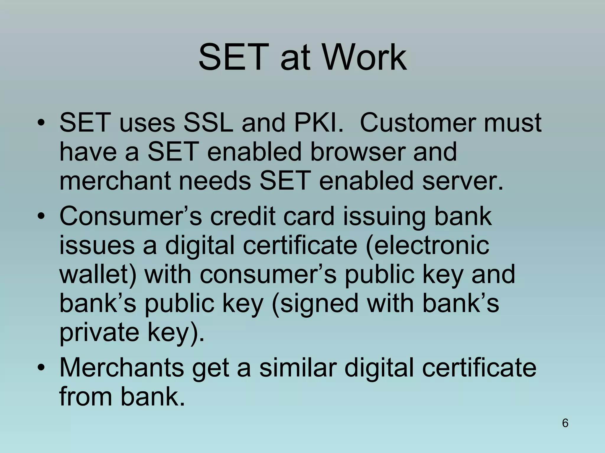 6
SET at Work
• SET uses SSL and PKI. Customer must
have a SET enabled browser and
merchant needs SET enabled server.
• Consumer’s credit card issuing bank
issues a digital certificate (electronic
wallet) with consumer’s public key and
bank’s public key (signed with bank’s
private key).
• Merchants get a similar digital certificate
from bank.
 