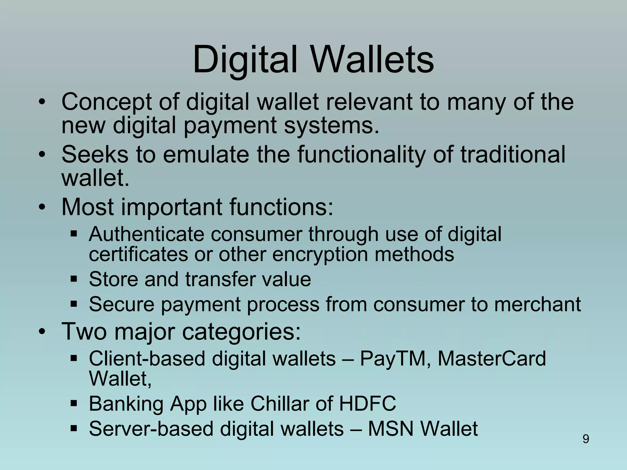 9
Digital Wallets
• Concept of digital wallet relevant to many of the
new digital payment systems.
• Seeks to emulate the functionality of traditional
wallet.
• Most important functions:
 Authenticate consumer through use of digital
certificates or other encryption methods
 Store and transfer value
 Secure payment process from consumer to merchant
• Two major categories:
 Client-based digital wallets – PayTM, MasterCard
Wallet,
 Banking App like Chillar of HDFC
 Server-based digital wallets – MSN Wallet
 