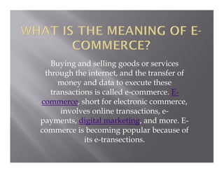 Buying and selling goods or services
through the internet, and the transfer of
money and data to execute these
transactions is called e-commerce. E-
commerce, short for electronic commerce,
involves online transactions, e-
payments, digital marketing, and more. E-
commerce is becoming popular because of
its e-transections.
 