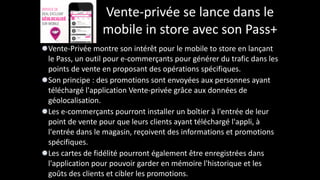 Vente-­‐privée	
  se	
  lance	
  dans	
  le	
  
mobile	
  in	
  store	
  avec	
  son	
  Pass+
Vente-­‐Privée	
  montre	
  son	
  intérêt	
  pour	
  le	
  mobile	
  to	
  store	
  en	
  lançant	
  
le	
  Pass,	
  un	
  outil	
  pour	
  e-­‐commerçants	
  pour	
  générer	
  du	
  trafic	
  dans	
  les	
  
points	
  de	
  vente	
  en	
  proposant	
  des	
  opérations	
  spécifiques.	
  	
  
Son	
  principe	
  :	
  des	
  promotions	
  sont	
  envoyées	
  aux	
  personnes	
  ayant	
  
téléchargé	
  l'application	
  Vente-­‐privée	
  grâce	
  aux	
  données	
  de	
  
géolocalisation.	
  	
  
Les	
  e-­‐commerçants	
  pourront	
  installer	
  un	
  boîtier	
  à	
  l'entrée	
  de	
  leur	
  
point	
  de	
  vente	
  pour	
  que	
  leurs	
  clients	
  ayant	
  téléchargé	
  l'appli,	
  à	
  
l'entrée	
  dans	
  le	
  magasin,	
  reçoivent	
  des	
  informations	
  et	
  promotions	
  
spécifiques.	
  	
  
Les	
  cartes	
  de	
  fidélité	
  pourront	
  également	
  être	
  enregistrées	
  dans	
  
l'application	
  pour	
  pouvoir	
  garder	
  en	
  mémoire	
  l'historique	
  et	
  les	
  
goûts	
  des	
  clients	
  et	
  cibler	
  les	
  promotions.
 