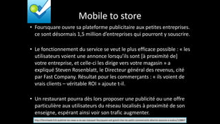 Mobile	
  to	
  store
• Foursquare	
  ouvre	
  sa	
  plateforme	
  publicitaire	
  aux	
  petites	
  entreprises.	
  
ce	
  sont	
  désormais	
  1,5	
  million	
  d’entreprises	
  qui	
  pourront	
  y	
  souscrire.	
  
!
• Le	
  fonctionnement	
  du	
  service	
  se	
  veut	
  le	
  plus	
  efficace	
  possible	
  :	
  «	
  les	
  
utilisateurs	
  voient	
  une	
  annonce	
  lorsqu’ils	
  sont	
  [à	
  proximité	
  de]	
  
votre	
  entreprise,	
  et	
  celle-­‐ci	
  les	
  dirige	
  vers	
  votre	
  magasin	
  »	
  a	
  
expliqué	
  Steven	
  Rosenblatt,	
  le	
  Directeur	
  général	
  des	
  revenus,	
  cité	
  
par	
  Fast	
  Company.	
  Résultat	
  pour	
  les	
  commerçants	
  :	
  «	
  ils	
  voient	
  de	
  
vrais	
  clients	
  –	
  véritable	
  ROI	
  »	
  ajoute	
  t-­‐il.	
  
!
• Un	
  restaurant	
  pourra	
  dès	
  lors	
  proposer	
  une	
  publicité	
  ou	
  une	
  offre	
  
particulière	
  aux	
  utilisateurs	
  du	
  réseau	
  localisés	
  à	
  proximité	
  de	
  son	
  
enseigne,	
  espérant	
  ainsi	
  voir	
  son	
  trafic	
  augmenter.
http://frenchweb.fr/e-­‐publicite-­‐les-­‐news-­‐a-­‐ne-­‐pas-­‐manquer-­‐foursquare-­‐voit-­‐grand-­‐chez-­‐les-­‐petits-­‐commercants-­‐allocine-­‐sassocie-­‐a-­‐ezakus/128807
 