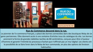 Rue	
  du	
  Commerce	
  descend	
  dans	
  la	
  rue.	
  	
  
Le	
  pionnier	
  de	
  l'e-­‐commerce	
  français,	
  a	
  placé	
  des	
  bornes	
  connectées	
  dans	
  des	
  boutiques	
  Relay	
  de	
  six	
  
gares	
  parisiennes.	
  Elles	
  donnent	
  accès	
  à	
  une	
  centaine	
  d'articles	
  issus	
  du	
  catalogue	
  du	
  site.	
  Les	
  bornes	
  
prennent	
  la	
  forme	
  de	
  grandes	
  tablettes	
  tactiles	
  de	
  80	
  centimètres,	
  conçues	
  pour	
  être	
  à	
  hauteur	
  
d'homme	
  et	
  garantir	
  l'intimité	
  du	
  processus	
  d'achat	
  que	
  n'offrirait	
  pas	
  un	
  mur	
  digital.	
  Les	
  clients	
  ont	
  
la	
  possibilité	
  de	
  se	
  faire	
  livrer	
  dans	
  le	
  Relay	
  de	
  leur	
  commande,	
  en	
  plus	
  des	
  options	
  de	
  livraison	
  
habituelles	
  .	
  
nç
Source	
  journal	
  du	
  net	
  
 