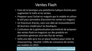 Ventes	
  Flash
• Faire	
  de	
  la	
  boutique	
  une	
  plateforme	
  ludique	
  d’achat	
  pour	
  
augmenter	
  le	
  trafic	
  et	
  les	
  ventes.	
  
• Proposer	
  aussi	
  l’achat	
  en	
  magasin	
  par	
  le	
  mobile	
  et	
  utiliser	
  
le	
  wifi	
  pour	
  permettre	
  d’accroitre	
  les	
  ventes	
  en	
  magasin.	
  	
  
• Un	
  freemium	
  d’accès,	
  voici	
  une	
  idée	
  de	
  renouvellement	
  
de	
  business	
  model	
  pour	
  les	
  boutiques.	
  	
  
• L’utilisation	
  de	
  la	
  géolocalisation	
  permettrait	
  de	
  proposer	
  
des	
  ventes	
  flash	
  en	
  magasins	
  sur	
  des	
  produits	
  en	
  
promotion	
  générant	
  ainsi	
  des	
  flux	
  de	
  ventes.	
  	
  
• Voilà	
  une	
  idée	
  qu’a	
  mis	
  en	
  place	
  Sephora	
  pour	
  éviter	
  le	
  
showrooming	
  :	
  résultat	
  +150%	
  de	
  croissance	
  de	
  ventes	
  
sur	
  mobiles	
  en	
  2013.
http://www.journaldunet.com/ebusiness/expert/56939/enseignes-­‐-­‐-­‐quel-­‐devenir-­‐face-­‐a-­‐la-­‐montee-­‐du-­‐e-­‐commerce.shtml?
utm_source=greenarrow&utm_medium=mail&utm_campaign=ml50_meilleurspoisso
 