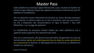Master	
  Pass
Cette	
  plateforme	
  numérique	
  signée	
  MasterCard	
  a	
  pour	
  vocation	
  de	
  faciliter	
  les	
  
achats	
  en	
  ligne	
  effectués	
  depuis	
  des	
  appareils	
  connectés	
  à	
  Internet	
  tels	
  que	
  PC,	
  
tablettes	
  et	
  smartphones.	
  
!
Elle	
  ne	
  nécessite	
  aucune	
  information	
  de	
  livraison	
  ou	
  autres	
  données	
  bancaires	
  
pour	
  autoriser	
  un	
  achat	
  en	
  ligne	
  sur	
  un	
  site	
  e-­‐commerce,	
  pour	
  peu	
  que	
  celui-­‐ci	
  
ait	
   mis	
   à	
   disposition	
   des	
   consommateurs	
   en	
   ligne	
   le	
   bouton	
   «	
   Buy	
   with	
  
MasterPass	
  »	
  sur	
  sa	
  page	
  de	
  paiement.	
  
!
La	
   simplification	
   du	
   processus	
   d’achat	
   induite	
   par	
   cette	
   plateforme	
   vise	
   à	
  
apporter	
  toute	
  la	
  garantie	
  d’un	
  paiement	
  par	
  carte.	
  
!
Pour	
  les	
  e-­‐commerçants,	
  elle	
  devrait	
  aussi	
  permettre	
  d’augmenter	
  leur	
  taux	
  de	
  
transformation	
  (qu’on	
  sait	
  endémiquement	
  bas	
  en	
  dépit	
  du	
  succès	
  grandissant	
  
du	
  e-­‐commerce)	
  et	
  favoriser	
  le	
  développement	
  du	
  commerce	
  sur	
  plateformes	
  
mobiles	
  (m-­‐commerce).	
  
!
Source	
  IT	
  Expresso
 