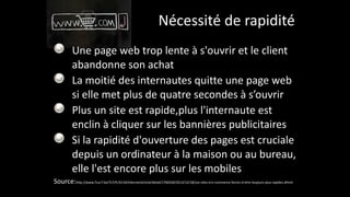 Nécessité	
  de	
  rapidité
Une	
  page	
  web	
  trop	
  lente	
  à	
  s'ouvrir	
  et	
  le	
  client	
  
abandonne	
  son	
  achat	
  
La	
  moitié	
  des	
  internautes	
  quitte	
  une	
  page	
  web	
  
si	
  elle	
  met	
  plus	
  de	
  quatre	
  secondes	
  à	
  s’ouvrir	
  
Plus	
  un	
  site	
  est	
  rapide,plus	
  l'internaute	
  est	
  
enclin	
  à	
  cliquer	
  sur	
  les	
  bannières	
  publicitaires	
  
Si	
  la	
  rapidité	
  d'ouverture	
  des	
  pages	
  est	
  cruciale	
  
depuis	
  un	
  ordinateur	
  à	
  la	
  maison	
  ou	
  au	
  bureau,	
  
elle	
  l'est	
  encore	
  plus	
  sur	
  les	
  mobiles	
  
Source:http://www.7sur7.be/7s7/fr/4134/Internet/article/detail/1760240/2013/12/18/Les-­‐sites-­‐d-­‐e-­‐commerce-­‐forces-­‐d-­‐etre-­‐toujours-­‐plus-­‐rapides.dhtml
 