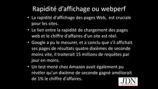 Rapidité	
  d’affichage	
  ou	
  webperf
• La	
  rapidité	
  d'affichage	
  des	
  pages	
  Web,	
  	
  est	
  cruciale	
  
pour	
  les	
  sites.	
  	
  
• Le	
  lien	
  entre	
  la	
  rapidité	
  de	
  chargement	
  des	
  pages	
  
web	
  et	
  le	
  chiffre	
  d'affaires	
  d'un	
  site	
  est	
  réel.	
  	
  
• Google	
  a	
  pu	
  le	
  mesurer,	
  et	
  a	
  conclu	
  que	
  s'il	
  affichait	
  
ses	
  pages	
  de	
  résultats	
  quatre	
  dixièmes	
  de	
  seconde	
  
moins	
  vite,	
  il	
  traiterait	
  15	
  millions	
  de	
  requêtes	
  par	
  
jour	
  en	
  moins.	
  	
  
• Un	
  test	
  mené	
  chez	
  Amazon	
  avait	
  également	
  pu	
  
révéler	
  qu'un	
  dixième	
  de	
  seconde	
  gagné	
  améliorait	
  
de	
  1%	
  le	
  chiffre	
  d'affaires.
http://www.journaldunet.com
 