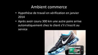 Ambient	
  commerce
• Hypothèse	
  de	
  travail	
  en	
  vérification	
  en	
  janvier	
  
2014	
  
• Après	
  avoir	
  couru	
  300	
  km	
  une	
  autre	
  paire	
  arrive	
  
automatiquement	
  chez	
  le	
  client	
  s’il	
  s’inscrit	
  au	
  
service
 