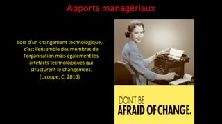 Apports	
  managériaux
Lors	
  d’un	
  changement	
  technologique,	
  
c’est	
  l’ensemble	
  des	
  membres	
  de	
  
l’organisation	
  mais	
  également	
  les	
  
artefacts	
  technologiques	
  qui	
  
structurent	
  le	
  changement.	
  	
  
(Licoppe,	
  C.	
  2010)
 