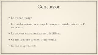 Conclusion
Le monde change
Les média sociaux ont changé le comportement des acteurs de l’e-
commerce
Le nouveau consommateur est très différent
Ce n’est pas une question de génération
Et cela bouge très vite
 