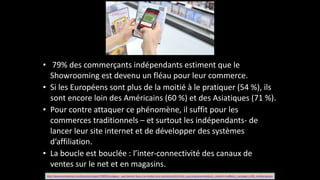 • 	
  79%	
  des	
  commerçants	
  indépendants	
  estiment	
  que	
  le	
  
Showrooming	
  est	
  devenu	
  un	
  fléau	
  pour	
  leur	
  commerce.	
  
• Si	
  les	
  Européens	
  sont	
  plus	
  de	
  la	
  moitié	
  à	
  le	
  pratiquer	
  (54	
  %),	
  ils	
  
sont	
  encore	
  loin	
  des	
  Américains	
  (60	
  %)	
  et	
  des	
  Asiatiques	
  (71	
  %).	
  	
  
• Pour	
  contre	
  attaquer	
  ce	
  phénomène,	
  il	
  suffit	
  pour	
  les	
  
commerces	
  traditionnels	
  –	
  et	
  surtout	
  les	
  indépendants-­‐	
  de	
  
lancer	
  leur	
  site	
  internet	
  et	
  de	
  développer	
  des	
  systèmes	
  
d’affiliation.	
  	
  
• La	
  boucle	
  est	
  bouclée	
  :	
  l’inter-­‐connectivité	
  des	
  canaux	
  de	
  
ventes	
  sur	
  le	
  net	
  et	
  en	
  magasins.
http://www.journaldunet.com/ebusiness/expert/56939/enseignes-­‐-­‐-­‐quel-­‐devenir-­‐face-­‐a-­‐la-­‐montee-­‐du-­‐e-­‐commerce.shtml?utm_source=greenarrow&utm_medium=mail&utm_campaign=ml50_meilleurspoisso
 