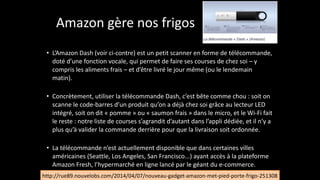 Amazon	
  gère	
  nos	
  frigos
• L’Amazon	
  Dash	
  (voir	
  ci-­‐contre)	
  est	
  un	
  petit	
  scanner	
  en	
  forme	
  de	
  télécommande,	
  
doté	
  d’une	
  fonction	
  vocale,	
  qui	
  permet	
  de	
  faire	
  ses	
  courses	
  de	
  chez	
  soi	
  –	
  y	
  
compris	
  les	
  aliments	
  frais	
  –	
  et	
  d’être	
  livré	
  le	
  jour	
  même	
  (ou	
  le	
  lendemain	
  
matin).	
  
!
• Concrètement,	
  utiliser	
  la	
  télécommande	
  Dash,	
  c’est	
  bête	
  comme	
  chou	
  :	
  soit	
  on	
  
scanne	
  le	
  code-­‐barres	
  d’un	
  produit	
  qu’on	
  a	
  déjà	
  chez	
  soi	
  grâce	
  au	
  lecteur	
  LED	
  
intégré,	
  soit	
  on	
  dit	
  «	
  pomme	
  »	
  ou	
  «	
  saumon	
  frais	
  »	
  dans	
  le	
  micro,	
  et	
  le	
  Wi-­‐Fi	
  fait	
  
le	
  reste	
  :	
  notre	
  liste	
  de	
  courses	
  s’agrandit	
  d’autant	
  dans	
  l’appli	
  dédiée,	
  et	
  il	
  n’y	
  a	
  
plus	
  qu’à	
  valider	
  la	
  commande	
  derrière	
  pour	
  que	
  la	
  livraison	
  soit	
  ordonnée.	
  
!
• La	
  télécommande	
  n’est	
  actuellement	
  disponible	
  que	
  dans	
  certaines	
  villes	
  
américaines	
  (Seattle,	
  Los	
  Angeles,	
  San	
  Francisco...)	
  ayant	
  accès	
  à	
  la	
  plateforme	
  
Amazon	
  Fresh,	
  l’hypermarché	
  en	
  ligne	
  lancé	
  par	
  le	
  géant	
  du	
  e-­‐commerce.
http://rue89.nouvelobs.com/2014/04/07/nouveau-­‐gadget-­‐amazon-­‐met-­‐pied-­‐porte-­‐frigo-­‐251308
 