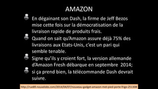 AMAZON	
  
En	
  dégainant	
  son	
  Dash,	
  la	
  firme	
  de	
  Jeff	
  Bezos	
  
mise	
  cette	
  fois	
  sur	
  la	
  démocratisation	
  de	
  la	
  
livraison	
  rapide	
  de	
  produits	
  frais.	
  	
  
Quand	
  on	
  sait	
  qu’Amazon	
  assure	
  déjà	
  75%	
  des	
  
livraisons	
  aux	
  Etats-­‐Unis,	
  c’est	
  un	
  pari	
  qui	
  
semble	
  tenable.	
  
Signe	
  qu’ils	
  y	
  croient	
  fort,	
  la	
  version	
  allemande	
  
d’Amazon	
  Fresh	
  débarque	
  en	
  septembre	
  	
  2014;	
  
si	
  ça	
  prend	
  bien,	
  la	
  télécommande	
  Dash	
  devrait	
  
suivre.
http://rue89.nouvelobs.com/2014/04/07/nouveau-­‐gadget-­‐amazon-­‐met-­‐pied-­‐porte-­‐frigo-­‐251308
 