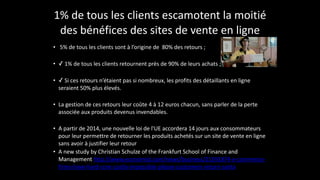 1%	
  de	
  tous	
  les	
  clients	
  escamotent	
  la	
  moitié	
  
des	
  bénéfices	
  des	
  sites	
  de	
  vente	
  en	
  ligne
• 	
  5%	
  de	
  tous	
  les	
  clients	
  sont	
  à	
  l’origine	
  de	
  	
  80%	
  des	
  retours	
  ;	
  
!
• ✓	
  1%	
  de	
  tous	
  les	
  clients	
  retournent	
  près	
  de	
  90%	
  de	
  leurs	
  achats	
  ;	
  
!
• ✓	
  Si	
  ces	
  retours	
  n’étaient	
  pas	
  si	
  nombreux,	
  les	
  profits	
  des	
  détaillants	
  en	
  ligne	
  
seraient	
  50%	
  plus	
  élevés.	
  
!
• La	
  gestion	
  de	
  ces	
  retours	
  leur	
  coûte	
  4	
  à	
  12	
  euros	
  chacun,	
  sans	
  parler	
  de	
  la	
  perte	
  
associée	
  aux	
  produits	
  devenus	
  invendables.	
  
!
• A	
  partir	
  de	
  2014,	
  une	
  nouvelle	
  loi	
  de	
  l'UE	
  accordera	
  14	
  jours	
  aux	
  consommateurs	
  
pour	
  leur	
  permettre	
  de	
  retourner	
  les	
  produits	
  achetés	
  sur	
  un	
  site	
  de	
  vente	
  en	
  ligne	
  
sans	
  avoir	
  à	
  justifier	
  leur	
  retour	
  
• A	
  new	
  study	
  by	
  Christian	
  Schulze	
  of	
  the	
  Frankfurt	
  School	
  of	
  Finance	
  and	
  
Management	
  http://www.economist.com/news/business/21591874-­‐e-­‐commerce-­‐
firms-­‐have-­‐hard-­‐core-­‐costly-­‐impossible-­‐please-­‐customers-­‐return-­‐santa
 