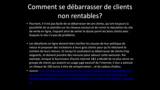 Comment	
  se	
  débarrasser	
  de	
  clients	
  
non	
  rentables?
• Pourtant,	
  il	
  n'est	
  pas	
  facile	
  de	
  se	
  débarrasser	
  de	
  ces	
  clients,	
  qui	
  ont	
  toujours	
  la	
  
possibilité	
  de	
  se	
  plaindre	
  sur	
  les	
  réseaux	
  sociaux	
  et	
  de	
  ruiner	
  la	
  réputation	
  du	
  site	
  
de	
  vente	
  en	
  ligne,	
  risquant	
  ainsi	
  de	
  semer	
  le	
  doute	
  parmi	
  les	
  bons	
  clients	
  avec	
  
lesquels	
  le	
  site	
  n'a	
  pas	
  de	
  problème.	
  
!
• Les	
  détaillants	
  en	
  ligne	
  doivent	
  bien	
  clarifier	
  les	
  clauses	
  de	
  leur	
  politique	
  de	
  
retour	
  et	
  proposer	
  des	
  incitations	
  à	
  leurs	
  gros	
  clients	
  pour	
  qu’ils	
  réduisent	
  le	
  
nombre	
  de	
  leurs	
  retours.	
  Et	
  lorsqu’ils	
  souhaitent	
  se	
  débarrasser	
  de	
  clients	
  trop	
  
exigeants,	
  ils	
  doivent	
  prendre	
  des	
  mesures	
  pour	
  adoucir	
  cette	
  exclusion.	
  Par	
  
exemple,	
  lorsque	
  le	
  fournisseur	
  d’accès	
  internet	
  1&1	
  a	
  décidé	
  de	
  ne	
  plus	
  servir	
  un	
  
groupe	
  de	
  clients	
  qui	
  avaient	
  un	
  usage	
  jugé	
  excessif	
  de	
  l’internet,	
  il	
  leur	
  a	
  adressé	
  
un	
  chèque	
  de	
  100	
  euros	
  à	
  titre	
  de	
  compensation…	
  et	
  de	
  cadeau	
  d’adieu.	
  
• source:	
  http://www.express.be/business/?action=view&cat=marketing&item=1-­‐
de-­‐tous-­‐les-­‐clients-­‐escamotent-­‐la-­‐moitie-­‐des-­‐benfices-­‐des-­‐sites-­‐de-­‐vente-­‐en-­‐
ligne&language=fr&utm_source=newsletter&utm_medium=email&utm_campaig
n=
 