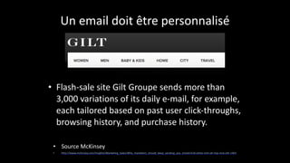 Un	
  email	
  doit	
  être	
  personnalisé
• Flash-­‐sale	
  site	
  Gilt	
  Groupe	
  sends	
  more	
  than	
  
3,000	
  variations	
  of	
  its	
  daily	
  e-­‐mail,	
  for	
  example,	
  
each	
  tailored	
  based	
  on	
  past	
  user	
  click-­‐throughs,	
  
browsing	
  history,	
  and	
  purchase	
  history.
• Source	
  McKinsey	
  
• http://www.mckinsey.com/Insights/Marketing_Sales/Why_marketers_should_keep_sending_you_emails?cid=other-­‐eml-­‐alt-­‐mip-­‐mck-­‐oth-­‐1401
 