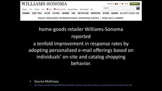 home-­‐goods	
  retailer	
  Williams-­‐Sonoma	
  	
  
reported	
  	
  
a	
  tenfold	
  improvement	
  in	
  response	
  rates	
  by	
  
adopting	
  personalized	
  e-­‐mail	
  offerings	
  based	
  on	
  
individuals’	
  on-­‐site	
  and	
  catalog	
  shopping	
  
behavior.
• Source	
  McKinsey	
  
• http://www.mckinsey.com/Insights/Marketing_Sales/Why_marketers_should_keep_sending_you_emails?cid=other-­‐eml-­‐alt-­‐mip-­‐mck-­‐oth-­‐1401
 
