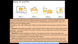 CLOs	
  (Card	
  Linked	
  Offers)	
  have	
  been	
  around	
  for	
  quite	
  some	
  time	
  now	
  –	
  since	
  around	
  2009.	
  As	
  the	
  name	
  
suggests,	
  the	
  concept	
  revolves	
  around	
  offers	
  based	
  on	
  credit/debit/prepaid	
  cards	
  and	
  their	
  usage.	
  It	
  is	
  a	
  
transaction-­‐based	
  marketing	
  program.	
  	
  
The	
  program-­‐	
  with	
  a	
  well	
  crafted	
  model	
  –	
  delivers	
  immense	
  benefits	
  to	
  the	
  consumers,	
  merchants	
  and	
  the	
  
banks.	
  
	
  	
  	
  	
  Consumers	
  love	
  coupons	
  and	
  savings	
  –	
  what	
  if	
  they	
  don’t	
  have	
  to	
  search,	
  clip,	
  print,	
  save	
  and	
  use	
  it	
  at	
  the	
  
right	
  place	
  	
  -­‐	
  to	
  avail	
  the	
  benefits?	
  This	
  is	
  what	
  a	
  CLO	
  does.	
  Once	
  you	
  register	
  your	
  card	
  with	
  a	
  CLO	
  program,	
  
everything	
  is	
  automatic!	
  
	
  	
  	
  	
  Merchants	
  love	
  precise	
  targeting	
  of	
  customers.	
  They	
  love	
  loyal	
  customers.	
  They	
  love	
  to	
  attract	
  new	
  
customers.	
  Yes	
  –	
  all	
  this	
  is	
  possible	
  with	
  a	
  CLO	
  program.	
  What	
  if	
  you	
  throw	
  in	
  pay-­‐for-­‐performance	
  pricing	
  for	
  
joining	
  this	
  marketing	
  program?	
  It	
  is	
  nothing	
  less	
  than	
  heaven!!	
  
	
  	
  	
  	
  Banks	
  need	
  engagement	
  with	
  their	
  customers.	
  They	
  need	
  their	
  customers	
  to	
  think	
  of	
  them	
  not	
  as	
  just	
  a	
  
money-­‐storage	
  machine,	
  but	
  as	
  a	
  partner	
  –	
  helping	
  them	
  save	
  more	
  money	
  and	
  earn	
  more	
  rewards.	
  They	
  
also	
  need	
  to	
  think	
  of	
  new	
  revenue	
  channels	
  and	
  increase	
  their	
  revenues	
  from	
  their	
  card	
  programs	
  and	
  DDAs
http://www.baypayforum.com/opinions/entry/card-­‐linked-­‐offer-­‐clo-­‐solutions-­‐a-­‐peek
 
