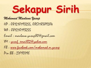 Sekapur Sirih
Mohamad Maulana Yusup
HP : 081210193255, 085718389204
WA : 081210193255
Email : maulana.yusup80@gmail.com
YM : yusuf_email02@yahoo.com
FB : www.facebook.com/mohamad.m.yusup
Pin BB : 27F9D79E
 