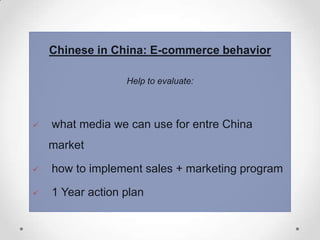 Chinese in China: E-commerce behavior
Help to evaluate:



what media we can use for entre China
market



how to implement sales + marketing program



1 Year action plan

 