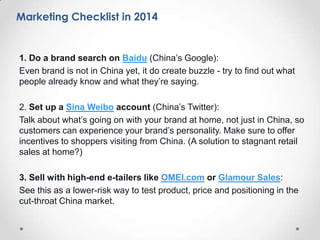 Marketing Checklist

1. Do a brand search on Baidu (China’s Google):
Even brand is not in China yet, it do create buzzle - try to find out what
people already know and what they’re saying.
2. Set up a Sina Weibo account (China’s Twitter):
Talk about what’s going on with your brand at home, not just in China, so
customers can experience your brand’s personality. Make sure to offer
incentives to shoppers visiting from China. (A solution to stagnant retail
sales at home?)
3. Sell with high-end e-tailers like OMEI.com or Glamour Sales:
See this as a lower-risk way to test product, price and positioning in the
cut-throat China market.

 