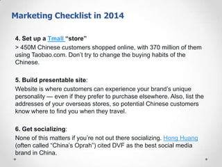 Marketing Checklist
4. Set up a Tmall “store”
> 450M Chinese customers shopped online, with 370 million of them
using Taobao.com. Don’t try to change the buying habits of the
Chinese.
5. Build presentable site:
Website is where customers can experience your brand’s unique
personality — even if they prefer to purchase elsewhere. Also, list the
addresses of your overseas stores, so potential Chinese customers
know where to find you when they travel.
6. Get socializing:
None of this matters if you’re not out there socializing. Hong Huang
(often called ―China’s Oprah‖) cited DVF as the best social media
brand in China.

 