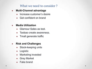 What we need to consider ?


Multi-Channel advantage
 Increase customer’s desire
 Get confident on brand



Media Utilization
 Glamour Sales as test.
 Taobao create awareness.
 Tmall generate traffic



Risk and Challenges
 Stock-keeping units
 Logistic
 Marketing invested
 Grey Market
 Fake brand

 