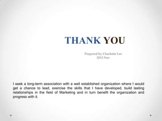 THANK YOU
Prepared by Charlotte Lee
2013 Nov

I seek a long-term association with a well established organization where I would
get a chance to lead, exercise the skills that I have developed, build lasting
relationships in the field of Marketing and in turn benefit the organization and
progress with it.

 