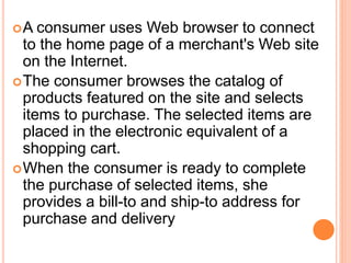 A consumer uses Web browser to connect
to the home page of a merchant's Web site
on the Internet.
The consumer browses the catalog of
products featured on the site and selects
items to purchase. The selected items are
placed in the electronic equivalent of a
shopping cart.
When the consumer is ready to complete
the purchase of selected items, she
provides a bill-to and ship-to address for
purchase and delivery
 