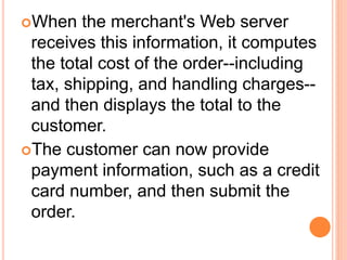 When the merchant's Web server
receives this information, it computes
the total cost of the order--including
tax, shipping, and handling charges--
and then displays the total to the
customer.
The customer can now provide
payment information, such as a credit
card number, and then submit the
order.
 