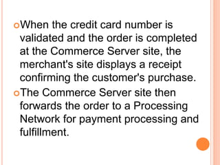 When the credit card number is
validated and the order is completed
at the Commerce Server site, the
merchant's site displays a receipt
confirming the customer's purchase.
The Commerce Server site then
forwards the order to a Processing
Network for payment processing and
fulfillment.
 