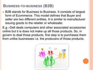 BUSINESS-TO-BUSINESS (B2B)
 B2B stands for Business to Business. It consists of largest
form of Ecommerce. This model defines that Buyer and
seller are two different entities. It is similar to manufacturer
issuing goods to the retailer or wholesaler.
E.g.:-Dell deals computers and other associated accessories
online but it is does not make up all those products. So, in
govern to deal those products, first step is to purchases them
from unlike businesses i.e. the producers of those products.
 