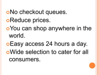 No checkout queues.
Reduce prices.
You can shop anywhere in the
world.
Easy access 24 hours a day.
Wide selection to cater for all
consumers.
 