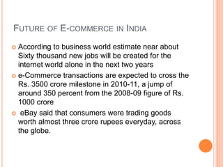 FUTURE OF E-COMMERCE IN INDIA
 According to business world estimate near about
Sixty thousand new jobs will be created for the
internet world alone in the next two years
 e-Commerce transactions are expected to cross the
Rs. 3500 crore milestone in 2010-11, a jump of
around 350 percent from the 2008-09 figure of Rs.
1000 crore
 eBay said that consumers were trading goods
worth almost three crore rupees everyday, across
the globe.
 