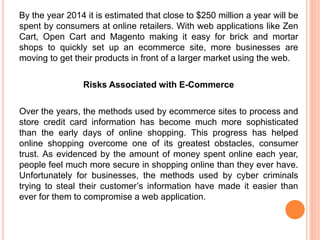 By the year 2014 it is estimated that close to $250 million a year will be
spent by consumers at online retailers. With web applications like Zen
Cart, Open Cart and Magento making it easy for brick and mortar
shops to quickly set up an ecommerce site, more businesses are
moving to get their products in front of a larger market using the web.
Risks Associated with E-Commerce
Over the years, the methods used by ecommerce sites to process and
store credit card information has become much more sophisticated
than the early days of online shopping. This progress has helped
online shopping overcome one of its greatest obstacles, consumer
trust. As evidenced by the amount of money spent online each year,
people feel much more secure in shopping online than they ever have.
Unfortunately for businesses, the methods used by cyber criminals
trying to steal their customer’s information have made it easier than
ever for them to compromise a web application.
 