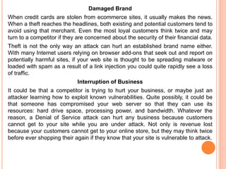 Damaged Brand
When credit cards are stolen from ecommerce sites, it usually makes the news.
When a theft reaches the headlines, both existing and potential customers tend to
avoid using that merchant. Even the most loyal customers think twice and may
turn to a competitor if they are concerned about the security of their financial data.
Theft is not the only way an attack can hurt an established brand name either.
With many Internet users relying on browser add-ons that seek out and report on
potentially harmful sites, if your web site is thought to be spreading malware or
loaded with spam as a result of a link injection you could quite rapidly see a loss
of traffic.
Interruption of Business
It could be that a competitor is trying to hurt your business, or maybe just an
attacker learning how to exploit known vulnerabilities. Quite possibly, it could be
that someone has compromised your web server so that they can use its
resources: hard drive space, processing power, and bandwidth. Whatever the
reason, a Denial of Service attack can hurt any business because customers
cannot get to your site while you are under attack. Not only is revenue lost
because your customers cannot get to your online store, but they may think twice
before ever shopping their again if they know that your site is vulnerable to attack.
 