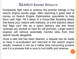 SEARCH ENGINE RESULTS
Companies fight hard to achieve the premier listings in the
search engine results page, often spending a great deal of
money on Search Engine Optimization specialists to help
them rank high. All it takes is a Cross-Site Scripting attack
that feeds your visitors with malware, or a link injection attack
that flags your site as a spam delivery site and those
rankings you worked so hard for will plummet. Larger search
engines will remove potentially harmful sites from their
search results altogether.
Once a web site has been cleaned, a request can be made
to have it re-evaluated and returned to the search engine
results, however it can be a rather time consuming process
and it is a process that is sure to hurt traffic and revenue.
 