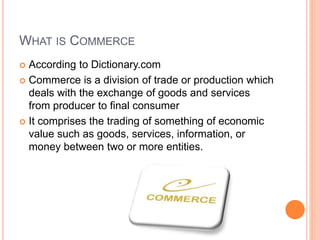 WHAT IS COMMERCE
 According to Dictionary.com
 Commerce is a division of trade or production which
deals with the exchange of goods and services
from producer to final consumer
 It comprises the trading of something of economic
value such as goods, services, information, or
money between two or more entities.
 